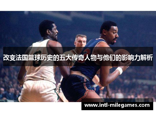 改变法国篮球历史的五大传奇人物与他们的影响力解析