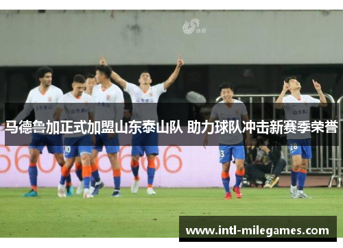 马德鲁加正式加盟山东泰山队 助力球队冲击新赛季荣誉